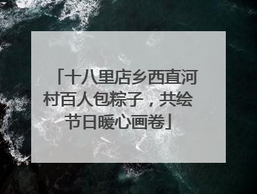 十八里店乡西直河村百人包粽子，共绘节日暖心画卷